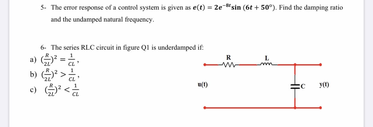 5- The error response of a control system is given as e(t) = 2e¬"sin (6t + 50°). Find the damping ratio
and the undamped natural frequency.
6- The series RLC circuit in figure Q1 is underdamped if:
R
L
а)
2L
%D
CL
b) * >
CL
u(t)
y(t)
c) G)
CL
