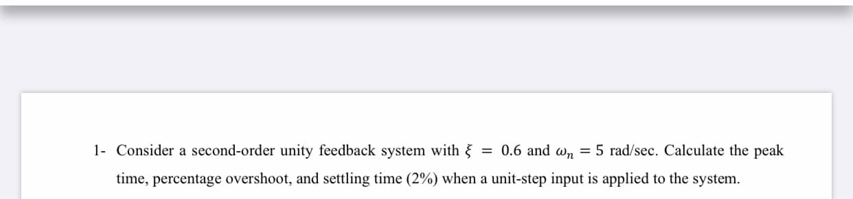 1- Consider a second-order unity feedback system with {
= 0.6 and w, = 5 rad/sec. Calculate the peak
time, percentage overshoot, and settling time (2%) when a unit-step input is applied to the system.
