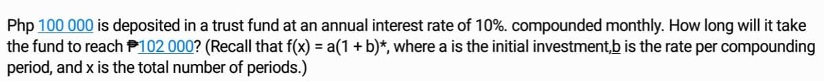 Php 100 000 is deposited in a trust fund at an annual interest rate of 10%. compounded monthly. How long will it take
the fund to reach P102 000? (Recall that f(x) = a(1 + b)*, where a is the initial investment,b is the rate per compounding
period, and x is the total number of periods.)
%3D
