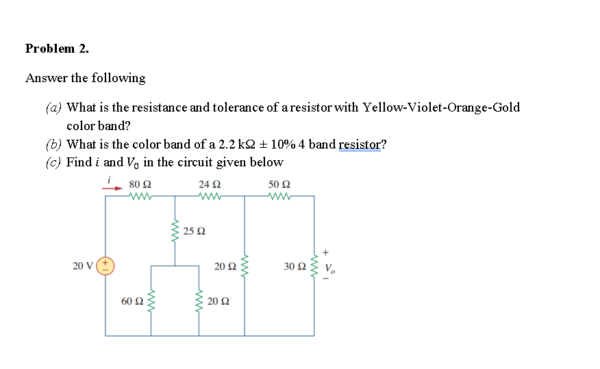 Problem 2.
Answer the following
(a) What is the resistance and tolerance of a resistor with Yellow-Violet-Orange-Gold
color band?
(b) What is the color band of a 2.2 k2 + 10% 4 band resistor?
(c) Find i and V, in the circuit given below
80 Ω
24 Ω
50 Ω
ww
ww
25 2
20 V
20 2
30 Ω
60 Ω
20 Ω
ww

