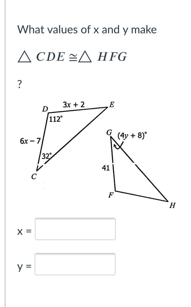 What values of x and y make
A CDE =A HFG
?
Зх + 2
E
D
112°
6x – 7
(4y + 8)°
32
41
C
F
H.
X =
y =

