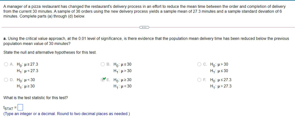 A manager of a pizza restaurant has changed the restaurant's delivery process in an effort to reduce the mean time between the order and completion of delivery
from the current 30 minutes. A sample of 36 orders using the new delivery process yields a sample mean of 27.3 minutes and a sample standard deviation of 6
minutes. Complete parts (a) through (d) below.
a. Using the critical value approach, at the 0.01 level of significance, is there evidence that the population mean delivery time has been reduced below the previous
population mean value of 30 minutes?
State the null and alternative hypotheses for this test.
Ο Α. Η μ= 27.3
H1: µ< 27.3
Ο Β. Η με 30
H: µ> 30
Ос. Но: и» 30
H1: µs 30
O D. Ho: µ< 30
ΟΕ H : μ< 27.3
E. Ho: µ2 30
H4: µ<30
H1: µ2 30
H,: µ> 27.3
What is the test statistic for this test?
ISTAT =
(Type an integer or a decimal. Round to two decimal places as needed.)
