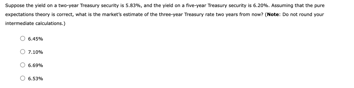 Suppose the yield on a two-year Treasury security is 5.83%, and the yield on a five-year Treasury security is 6.20%. Assuming that the pure
expectations theory is correct, what is the market's estimate of the three-year Treasury rate two years from now? (Note: Do not round your
intermediate calculations.)
6.45%
7.10%
6.69%
6.53%