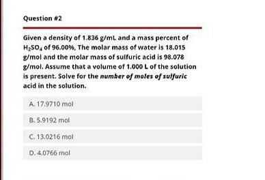 Question #2
Given a density of 1.836 g/mL and a mass percent of
H₂SO4 of 96.00 %, The molar mass of water is 18.015
g/mol and the molar mass of sulfuric acid is 98.078
g/mol. Assume that a volume of 1.000 L of the solution
is present. Solve for the number of moles of sulfuric
acid in the solution.
A. 17.9710 mol
8. 5.9192 mol
C. 13.0216 mol
D. 4.0766 mol