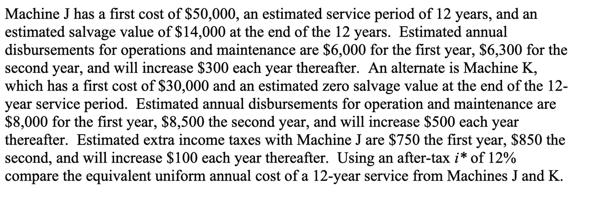 Machine J has a first cost of $50,000, an estimated service period of 12 years, and an
estimated salvage value of $14,000 at the end of the 12 years. Estimated annual
disbursements for operations and maintenance are $6,000 for the first year, $6,300 for the
second year, and will increase $300 each year thereafter. An alternate is Machine K,
which has a first cost of $30,000 and an estimated zero salvage value at the end of the 12-
year service period. Estimated annual disbursements for operation and maintenance are
$8,000 for the first year, $8,500 the second year, and will increase $500 each year
thereafter. Estimated extra income taxes with Machine J are $750 the first year, $850 the
second, and will increase $100 each year thereafter. Using an after-tax i* of 12%
compare the equivalent uniform annual cost of a 12-year service from Machines J and K.