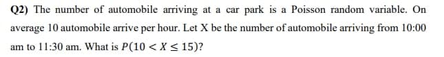 Q2) The number of automobile arriving at a car park is a Poisson random variable. On
average 10 automobile arrive per hour. Let X be the number of automobile arriving from 10:00
am to 11:30 am. What is P(10 < X <15)?