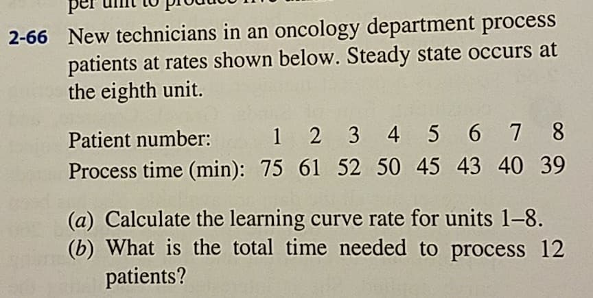 2-66 New technicians in an oncology department process
patients at rates shown below. Steady state occurs at
the eighth unit.
Patient number: 1 2 3 4 5 6 7 8
Process time (min): 75 61 52 50 45 43 40 39
(a) Calculate the learning curve rate for units 1-8.
(b) What is the total time needed to process 12
patients?