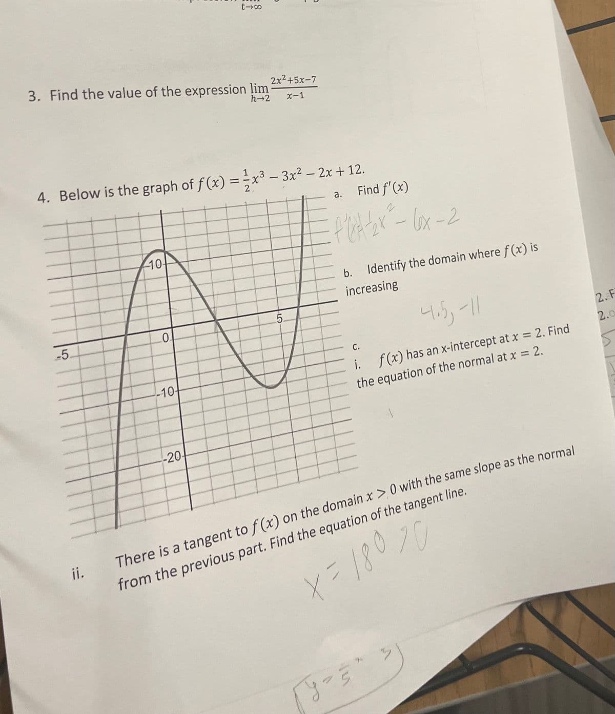 ii.
817
3. Find the value of the expression lim
h-2
2x²+5x-7
x-1
4. Below is the graph of f(x) = x³-3x² - 2x + 12.
10-
2
5.
-5.
0
-10-
a.
Find f'(x)
-
·6x-2
Identify the domain where f(x) is
increasing
C.
4.5, -11
i. f(x) has an x-intercept at x = 2. Find
the equation of the normal at x = 2.
-20-
There is a tangent to f(x) on the domain x >0 with the same slope as the normal
from the previous part. Find the equation of the tangent line.
x=18070
2. F
2.0