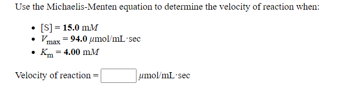 Use the Michaelis-Menten equation to determine the velocity of reaction when:
• [S] = 15.0 mM
Vmax = 94.0 umol/mL sec
• Km = 4.00 mM
Velocity of reaction =
umol/mL sec
