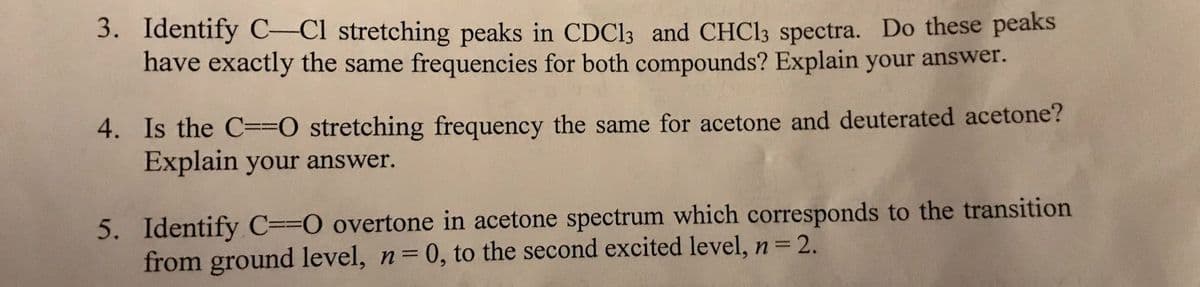 3. Identify C-Cl stretching peaks in CDC13 and CHC13 spectra. Do these peaks
have exactly the same frequencies for both compounds? Explain your answer.
4. Is the C==O stretching frequency the same for acetone and deuterated acetone?
Explain your answer.
5. Identify C==O overtone in acetone spectrum which corresponds to the transition
from ground level, n=0, to the second excited level, n=2.
