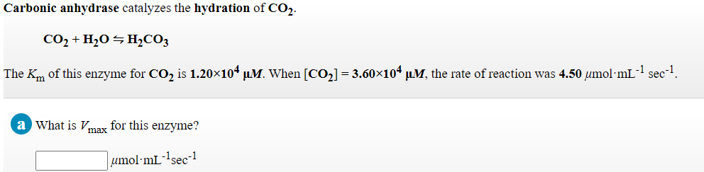 Carbonic anhydrase catalyzes the hydration of CO.
CO2 + H2O ¬ H½CO3
The Km of this enzyme for CO, is 1.20×104 µ.M. When [CO,] = 3.60×104 µM, the rate of reaction was 4.50 umol·mL!
sec-1
a What is Vmax for this enzyme?
umol·mL-!sec-!
