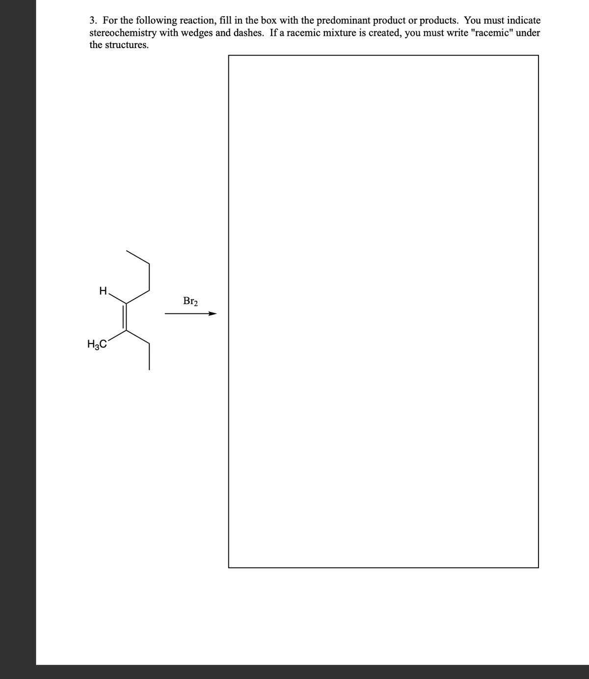 3. For the following reaction, fill in the box with the predominant product or products. You must indicate
stereochemistry with wedges and dashes. If a racemic mixture is created, you must write "racemic" under
the structures.
H.
3-
H3C
Br₂