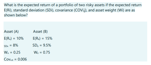 What is the expected return of a portfolio of two risky assets if the expected return
E(Ri), standard deviation (SDi), covariance (COVij), and asset weight (Wi) are as
shown below?
Asset (A)
E(R₁) = 10%
SDA = 8%
WA = 0.25
COVAB = 0.006
Asset (B)
E(R₂) = 15%
SDB = 9.5%
WB = 0.75