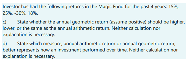 Investor has had the following returns in the Magic Fund for the past 4 years: 15%,
25%, -30%, 18%.
c) State whether the annual geometric return (assume positive) should be higher,
lower, or the same as the annual arithmetic return. Neither calculation nor
explanation is necessary.
d) State which measure, annual arithmetic return or annual geometric return,
better represents how an investment performed over time. Neither calculation nor
explanation is necessary.