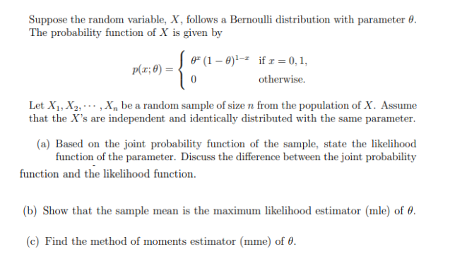 Suppose the random variable, X, follows a Bernoulli distribution with parameter 0.
The probability function of X is given by
{
[ 0² (1 - 0)¹-² if x = 0,1,
otherwise.
p(x; 0) =
Let X₁, X₂, X be a random sample of size n from the population of X. Assume
that the X's are independent and identically distributed with the same parameter.
(a) Based on the joint probability function of the sample, state the likelihood
function of the parameter. Discuss the difference between the joint probability
function and the likelihood function.
(b) Show that the sample mean is the maximum likelihood estimator (mle) of 0.
(c) Find the method of moments estimator (mme) of 0.