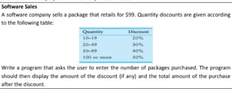 Software Sales
A software company sells a package that retails for $99. Quantity discounts are given according
to the following table:
Quantity
Discount
10-19
20%
20-49
30%
50-99
40%
100 or more
50%
Write a program that asks the user to enter the number of packages purchased. The program
should then display the amount of the discount (if any) and the total amount of the purchase
after the discount.
