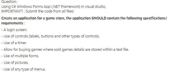 Question:
Using C# Windows Forms App (.NET Framework) in visual studio,
IMPORTANT! : Submit the code from all files!
Create an application for a game store, the application SHOULD contain the following specifications/
requirements:
-
A login screen.
- Use of controls (labels, buttons and other types of controls).
- Use of a timer.
- Allow for buying games where sold games details are stored within a text file.
-
Use of multiple forms.
- Use of pictures.
- Use of any type of menus.