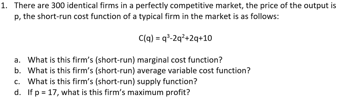 1. There are 300 identical firms in a perfectly competitive market, the price of the output is
p, the short-run cost function of a typical firm in the market is as follows:
C(q) = q³-2q²+2q+10
a. What is this firm's (short-run) marginal cost function?
b. What is this firm's (short-run) average variable cost function?
c. What is this firm's (short-run) supply function?
d. If p = 17, what is this firm's maximum profit?
