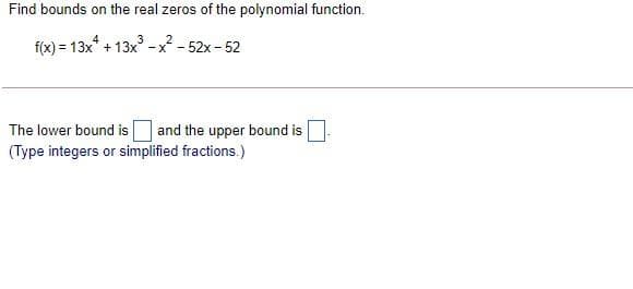 Find bounds on the real zeros of the polynomial function.
f(x) = 13x* + 13x
2
-x - 52x - 52
The lower bound is
and the upper bound is
(Type integers or simplified fractions.)
