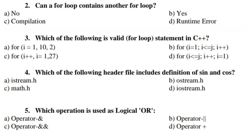 2. Can a for loop contains another for loop?
b) Yes
d) Runtime Error
a) No
c) Compilation
3. Which of the following is valid (for loop) statement in C++?
b) for (i=1; i<=j; i++)
d) for (i<=j; i++; i=1)
a) for (i = 1, 10, 2)
c) for (i++, i= 1,27)
4. Which of the following header file includes definition of sin and cos?
a) istream.h
c) math.h
b) ostream.h
d) iostream.h
5. Which operation is used as Logical 'OR':
a) Operator-&
c) Operator-&&
b) Operator-||
d) Operator +
