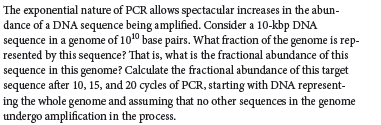 The exponential nature of PCR allows spectacular increases in the abun-
dance of a DNA sequence being amplified. Consider a 10-kbp DNA
sequence in a genome of 1010 base pairs. What fraction of the genome is rep-
resented by this sequence? That is, what is the fractional abundance of this
sequence in this genome? Calculate the fractional abundance of this target
sequence after 10, 15, and 20 cycles of PCR, starting with DNA represent-
ing the whole genome and assuming that no other sequences in the genome
undergo amplification in the process.
