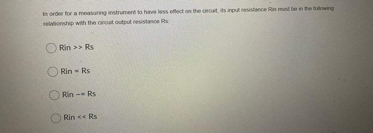 In order for a measuring instrument to have less effect on the circuit, its input resistance Rin must be in the following
relationship with the circuit output resistance Rs:
Rin >> Rs
Rin = Rs
Rin ~= Rs
O Rin << Rs
