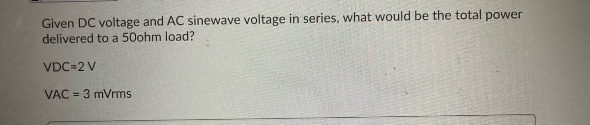 Given DC voltage and AC sinewave voltage in series, what would be the total power
delivered to a 50ohm load?
VDC=2 V
VAC = 3 mVrms
