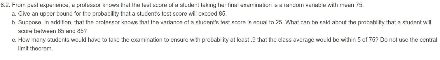 8.2. From past experience, a professor knows that the test score of a student taking her final examination is a random variable with mean 75.
a. Give an upper bound for the probability that a student's test score will exceed 85.
b. Suppose, in addition, that the professor knows that the variance of a student's test score is equal to 25. What can be said about the probability that a student will
score between 65 and 85?
c. How many students would have to take the examination to ensure with probability at least .9 that the class average would be within 5 of 75? Do not use the central
limit theorem.
