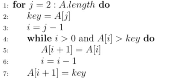 1: for j=2: A.length do
key = A[j]
i = j – 1
while i > 0 and A[i] > key do
A[i + 1] = A[i]
i = i – 1
A[i + 1] = key
2:
3:
4:
5:
6:
7:
