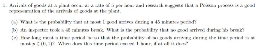 1. Arrivals of goods at a plant occur at a rate of 5 per hour and research suggests that a Poisson process is a good
representation of the arrivals of goods at the plant.
(a) What is the probability that at most 1 good arrives during a 45 minutes period?
(b) An inspector took a 45 minutes break. What is the probability that no good arrived during his break?
(c) How long must a time period be so that the probability of no goods arriving during the time period is at
most pE (0, 1)? When does this time period exceed 1 hour, if at all it does?
