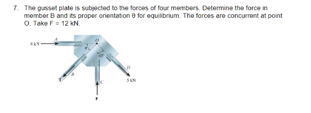 7. The gusset plate is subjected to the forces of four members. Determine the force in
member B and its proper orientation for equilibrium. The forces are concurrent at point
O. Take F = 12 kN.
8 KN
5 KN