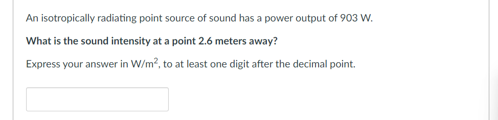An isotropically radiating point source of sound has a power output of 903 W.
What is the sound intensity at a point 2.6 meters away?
Express your answer in W/m², to at least one digit after the decimal point.