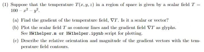 (1) Suppose that the temperature T(x, y, z) in a region of space is given by a scalar field T =
100-x²- y².
(a) Find the gradient of the temperature field, VT. Is it a scalar or vector?
(b) Plot the scalar field T as contour lines and the gradient field VT as glyphs.
See HW1helper.m or HW1helper.ipynb script for plotting.
(c) Describe the relative orientation and magnitude of the gradient vectors with the tem-
perature field contours.