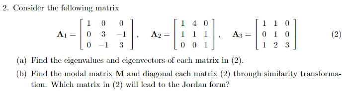 2. Consider the following matrix
10
0
140
A1
=
0
3
A2 = 1 1 1
,
A3
=
1
0 -1 3
(a) Find the eigenvalues and eigenvectors of each matrix in (2).
1 10
010
1 2 3
(2)
(b) Find the modal matrix M and diagonal each matrix (2) through similarity transforma-
tion. Which matrix in (2) will lead to the Jordan form?