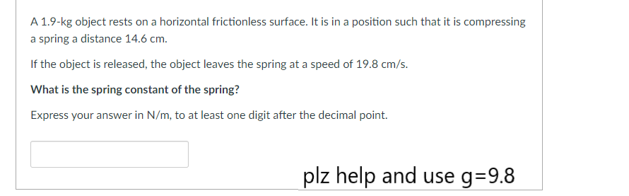 A 1.9-kg object rests on a horizontal frictionless surface. It is in a position such that it is compressing
a spring a distance 14.6 cm.
If the object is released, the object leaves the spring at a speed of 19.8 cm/s.
What is the spring constant of the spring?
Express your answer in N/m, to at least one digit after the decimal point.
plz help and use g=9.8