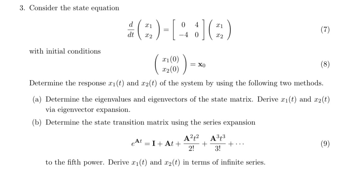 3. Consider the state equation
d
x1
dt
x2
with initial conditions
0
4
=
-4
0
đ] (
x1
(7)
x2
x1(0)
)
ΧΟ
x2(0)
Determine the response x1(t) and x2(t) of the system by using the following two methods.
(a) Determine the eigenvalues and eigenvectors of the state matrix. Derive x1(t) and x2(t)
via eigenvector expansion.
(b) Determine the state transition matrix using the series expansion
eAt = I + At+
A2+2 A3+3
+
+...
2!
3!
to the fifth power. Derive x1(t) and x2(t) in terms of infinite series.
(9)