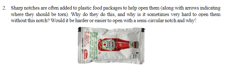 2. Sharp notches are often added to plastic food packages to help open them (along with arrows indicating
where they should be torn). Why do they do this, and why is it sometimes very hard to open them
without this notch? Would it be harder or easier to open with a semi-circular notch and why?
YY
(ENISH)
TOMATO
10
ATE TOMATE CONCENTRATE FRO
NUSARY
Heins