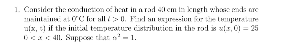 1. Consider the conduction of heat in a rod 40 cm in length whose ends are
maintained at 0°C for all t > 0. Find an expression for the temperature
u(x, t) if the initial temperature distribution in the rod is u(x, 0) = 25
0 < x < 40. Suppose that a² = 1.