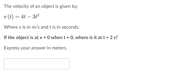 The velocity of an object is given by:
v (t) = 4t - 3t²
Where v is in m/s and t is in seconds.
If the object is at x = 0 when t = 0, where is it at t = 2 s?
Express your answer in meters.