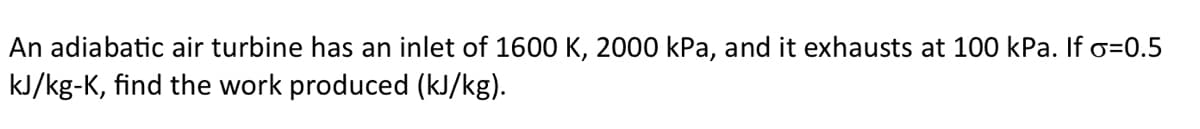 An adiabatic air turbine has an inlet of 1600 K, 2000 kPa, and it exhausts at 100 kPa. If o=0.5
kJ/kg-K, find the work produced (kJ/kg).