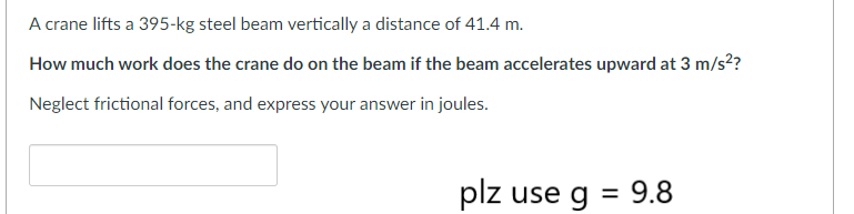 A crane lifts a 395-kg steel beam vertically a distance of 41.4 m.
How much work does the crane do on the beam if the beam accelerates upward at 3 m/s²?
Neglect frictional forces, and express your answer in joules.
plz use g = 9.8