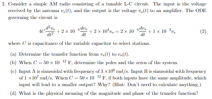 2. Consider a simple AM radio consisting of a tunable L-C circuit. The input is the voltage
received by the antenna v,(t), and the output is the voltage vo(t) to an amplifier. The ODE
governing the circuit is
4C-
d²vo
dt²
+2× 10 4 dvo
dt
+2x10¹vo = 2 × 10 4 dus
+1 × 10 2vx
dt
(2)
where C is capacitance of the variable capacitor to select stations.
(a) Determine the transfer function from vs(t) to vo(t).
(b) When C = 50 × 10 12 F, determine the poles and the zeros of the system.
(c) Input A is sinusoidal with frequency of 3 ×106 rad/s. Input B is sinusoidal with frequency
of 1 x107 rad/s. When C = 50×10-12 F, if both inputs have the same amplitude, which
input will lead to a smaller output? Why? (Hint: Don't need to calculate anything.)
(d) What is the physical meaning of the magnitude and phase of the transfer function?