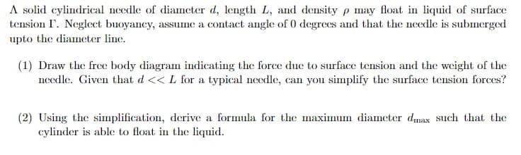 A solid cylindrical needle of diameter d, length L, and density p may float in liquid of surface
tension I. Neglect buoyancy, assume a contact angle of 0 degrees and that the needle is submerged
upto the diameter line.
(1) Draw the free body diagram indicating the force due to surface tension and the weight of the
needle. Given that d << L for a typical needle, can you simplify the surface tension forces?
(2) Using the simplification, derive a formula for the maximum diameter dmax such that the
cylinder is able to float in the liquid.