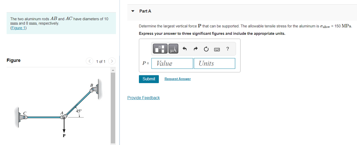 The two aluminum rods AB and AC have diameters of 10
mm and 8 mm, respectively.
(Figure 1)
Figure
45°
< 1 of 1
B
>
Part A
Determine the largest vertical force P that can be supported. The allowable tensile stress for the aluminum is allow = 150 MPa.
Express your answer to three significant figures and include the appropriate units.
P=
Submit
μA
Value
Provide Feedback
Request Answer
Units
?