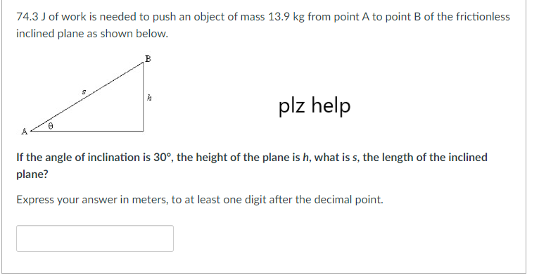 74.3 J of work is needed to push an object of mass 13.9 kg from point A to point B of the frictionless
inclined plane as shown below.
B
plz help
If the angle of inclination is 30°, the height of the plane is h, what is s, the length of the inclined
plane?
Express your answer in meters, to at least one digit after the decimal point.