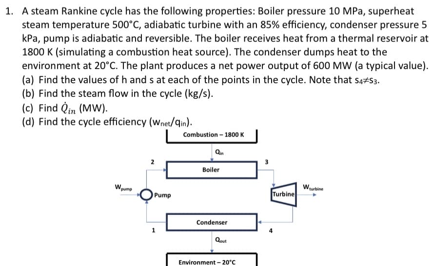 1. A steam Rankine cycle has the following properties: Boiler pressure 10 MPa, superheat
steam temperature 500°C, adiabatic turbine with an 85% efficiency, condenser pressure 5
kPa, pump is adiabatic and reversible. The boiler receives heat from a thermal reservoir at
1800 K (simulating a combustion heat source). The condenser dumps heat to the
environment at 20°C. The plant produces a net power output of 600 MW (a typical value).
(a) Find the values of h and s at each of the points in the cycle. Note that S4/S3.
(b) Find the steam flow in the cycle (kg/s).
(c) Find Qin (MW).
(d) Find the cycle efficiency (Wnet/qin).
W.
pump
2
Pump
1
Combustion - 1800 K
Qin
Boiler
Condenser
Qout
Environment -20°C
3
Turbine
4
W₁
Nturbine