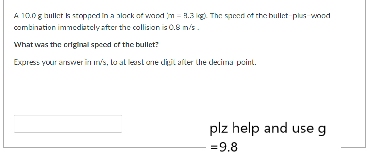 A 10.0 g bullet is stopped in a block of wood (m = 8.3 kg). The speed of the bullet-plus-wood
combination immediately after the collision is 0.8 m/s.
What was the original speed of the bullet?
Express your answer in m/s, to at least one digit after the decimal point.
plz help and use g
=9.8