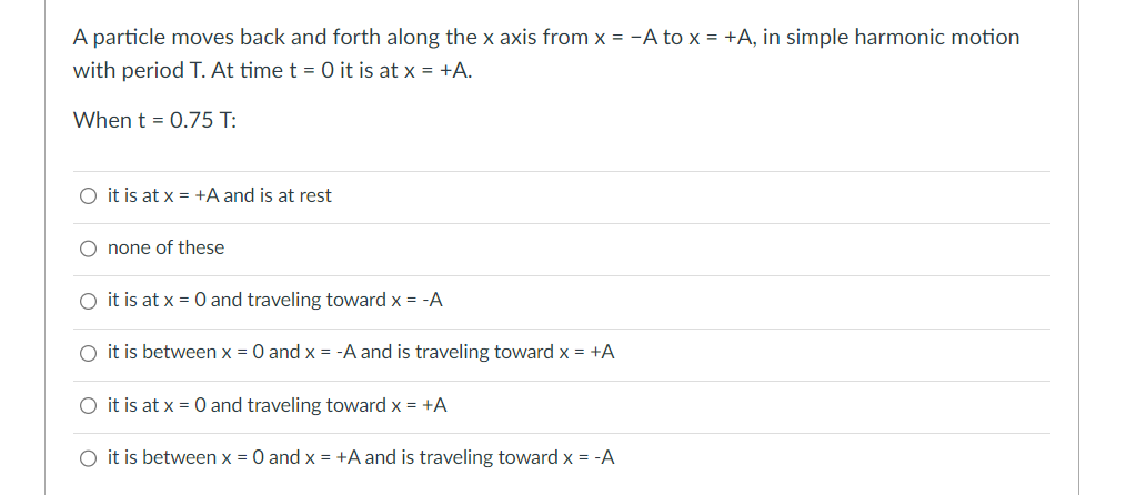 A particle moves back and forth along the x axis from x = -A to x = +A, in simple harmonic motion
with period T. At time t = 0 it is at x = +A.
When t = 0.75 T:
O it is at x = +A and is at rest
none of these
O it is at x = 0 and traveling toward x = -A
O it is between x = 0 and x = -A and is traveling toward x = +A
O it is at x = 0 and traveling toward x = +A
O it is between x = 0 and x = +A and is traveling toward x = -A