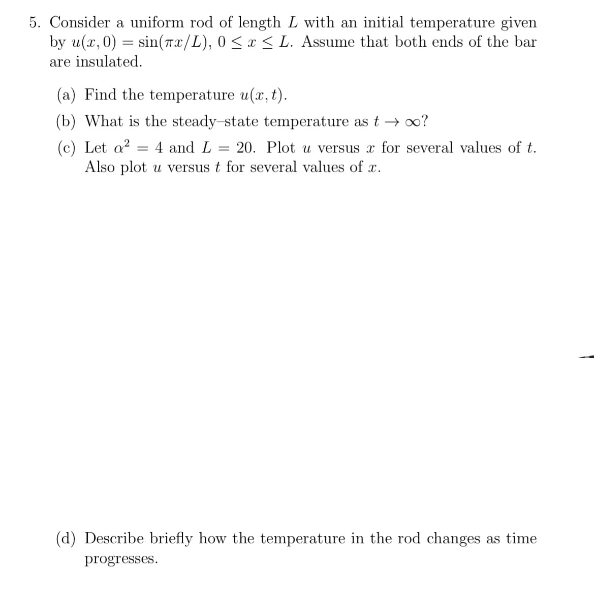 5. Consider a uniform rod of length L with an initial temperature given
by u(x,0)= sin(7x/L), 0 ≤ x ≤ L. Assume that both ends of the bar
are insulated.
(a) Find the temperature u(x, t).
(b) What is the steady-state temperature as t→ ∞?
(c) Let a²
4 and L = 20. Plot u versus x for several values of t.
Also plot u versus t for several values of x.
=
(d) Describe briefly how the temperature in the rod changes as time
progresses.