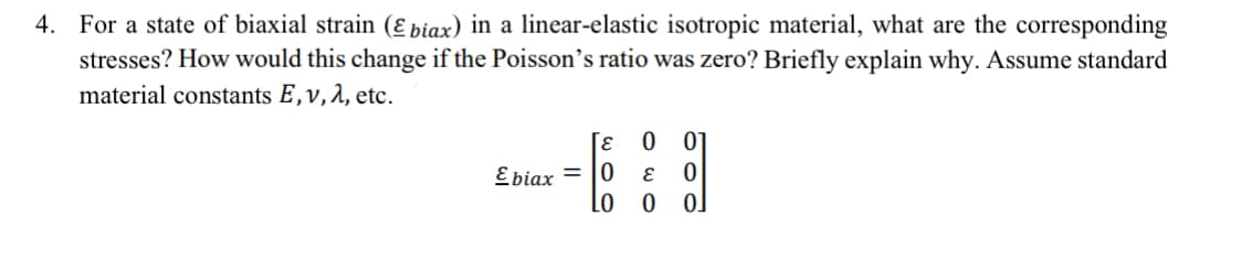 4. For a state of biaxial strain (ε biax) in a linear-elastic isotropic material, what are the corresponding
stresses? How would this change if the Poisson's ratio was zero? Briefly explain why. Assume standard
material constants E, v, λ, etc.
Γε
Ebiax=0
01
bod
000
0
LO 0 0